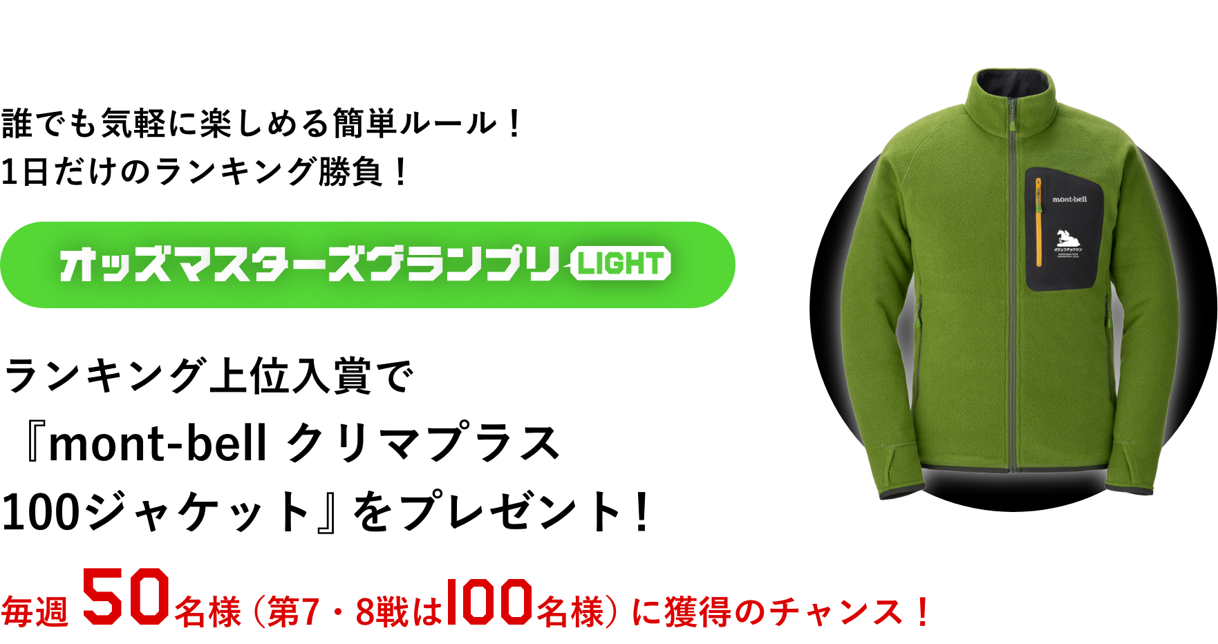 誰でも気軽に楽しめる簡単ルール!1日だけのランキング勝負! オッズマスターズグランプリLIGHT ランキング上位入賞で『mont-bell クリマプラス 100ジャケット』をプレゼント! 毎週50名様(第7・8戦は100名様)に獲得のチャンス!