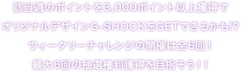 該当週のポイントを3,000ポイント以上獲得でオリジナルデザインG-SHOCKをGETできるかも！？ウィークリーチャレンジの開催は全6回！最大6回の抽選権利獲得を目指そう！！