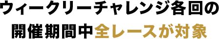 ウィークリーチャレンジ各回の開催期間中全レースが対象