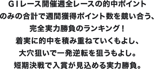 GⅠレース開催週全レースの的中ポイントのみの合計で週間獲得ポイント数を競い合う、完全実力勝負のランキング！着実に的中を積み重ねていくもよし、大穴狙いで一発逆転を狙うもよし。短期決戦で入賞が見込める実力勝負。
