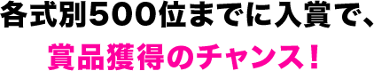 各式別500位までに入賞で、賞品獲得のチャンス！