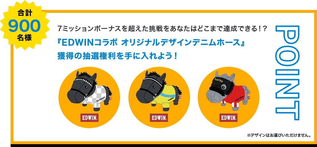 POINT 合計900名様 7ミッションボーナスを超えた挑戦をあなたはどこまで達成できる！？『EDWINコラボ オリジナルデザインデニムホース』獲得の抽選権利を手に入れよう！ ※デザインはお選びいただけません。