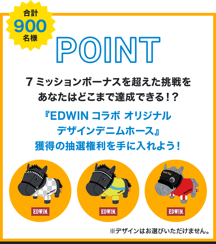 POINT 合計900名様 7ミッションボーナスを超えた挑戦をあなたはどこまで達成できる！？『EDWINコラボ オリジナルデザインデニムホース』獲得の抽選権利を手に入れよう！ ※デザインはお選びいただけません。