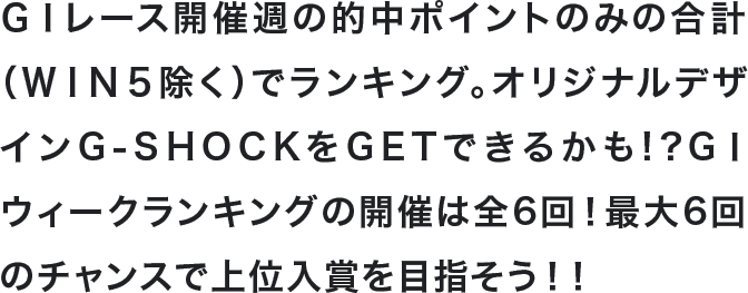 GⅠレース開催週の的中ポイントのみの合計(WIN5除く)でランキング。オリジナルデザインG-SHOCKをGETできるかも!?GⅠウィークランキングの開催は全6回!最大6回のチャンスで上位入賞を目指そう!!